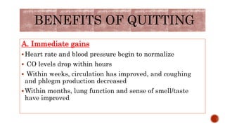 BENEFITS OF QUITTING
A. Immediate gains
Heart rate and blood pressure begin to normalize
 CO levels drop within hours
 Within weeks, circulation has improved, and coughing
and phlegm production decreased
Within months, lung function and sense of smell/taste
have improved
 