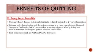B. Long-term benefits
 Coronary heart disease risk is substantially reduced within 1 to 2 years of cessation
 Reduced risk of developing and dying from cancer (e.g. lung, oesophageal, bladder).
However o Decline in risk of cancer takes a number of years after quitting but
benefit increases the longer a person remains smoke free
 Risk of diseases such as PVD and COPD decreases
 
