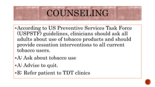 COUNSELING
According to US Preventive Services Task Force
(USPSTF) guidelines, clinicians should ask all
adults about use of tobacco products and should
provide cessation interventions to all current
tobacco users.
A: Ask about tobacco use
A: Advise to quit.
R: Refer patient to TDT clinics
 