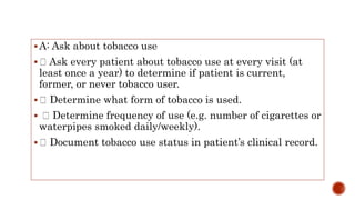 A: Ask about tobacco use
 Ask every patient about tobacco use at every visit (at
least once a year) to determine if patient is current,
former, or never tobacco user.
 Determine what form of tobacco is used.
 Determine frequency of use (e.g. number of cigarettes or
waterpipes smoked daily/weekly).
 Document tobacco use status in patient’s clinical record.
 