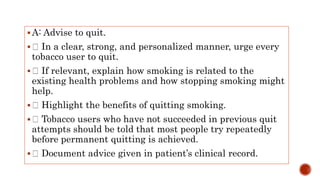 A: Advise to quit.
 In a clear, strong, and personalized manner, urge every
tobacco user to quit.
 If relevant, explain how smoking is related to the
existing health problems and how stopping smoking might
help.
 Highlight the benefits of quitting smoking.
 Tobacco users who have not succeeded in previous quit
attempts should be told that most people try repeatedly
before permanent quitting is achieved.
 Document advice given in patient’s clinical record.
 