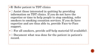 R: Refer patient to TDT clinics
 Assist those interested in quitting by providing
information on TDT clinics. If you do not have the
expertise or time to help people to stop smoking, refer
smokers to smoking cessation services. If you do have
expertise and are thus able to, provide Face-to-Face
support.
 For all smokers, provide self-help material (if available).
 Document what was done for the patient in patient’s
record.
 