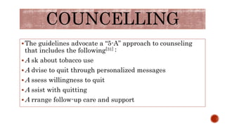 COUNCELLING
The guidelines advocate a “5-A” approach to counseling
that includes the following[31] :
A sk about tobacco use
A dvise to quit through personalized messages
A ssess willingness to quit
A ssist with quitting
A rrange follow-up care and support
 