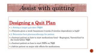 Designing a Quit Plan
 1. Setting a target quit date (TQD)
 o Patients given a week (maximum 2 weeks if nicotine dependence is high)
 2. Determine best pharmacotherapy for patient
 o Instruct patient on how to start medications (oral - Bupropion, Varenicline) in
the week before TQD
 o Instruct patient on how to start NRTs on TQD
 o Advise patient on major side effects for medications.
Assist with quitting
 