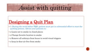 Designing a Quit Plan
 3. During the week before TQD, patient must put in substantial effort to start the
quitting process. Advise your patients to:
 o Learn not to smoke in closed places
 o Change favorite location to smoke
 o Remove all ashtrays from house to avoid visual triggers
 o keep in-door air free from smoke
Assist with quitting
 