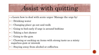  o Learn how to deal with acute urges: Manage the urge by:
 Drinking water
 Changing place: go out and walk
 Going to bed early if urge is around bedtime
 Taking a hot shower
 Going to the gym
 Chewing or sucking on items with strong taste as a minty
sugarless gum or miswak
 Staying away from alcohol or coffee/tea
Assist with quitting
 