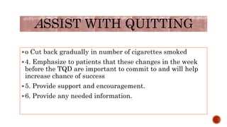 o Cut back gradually in number of cigarettes smoked
4. Emphasize to patients that these changes in the week
before the TQD are important to commit to and will help
increase chance of success
5. Provide support and encouragement.
6. Provide any needed information.
ASSIST WITH QUITTING
 