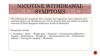 NICOTINE WITHDRAWAL
SYMPTOMS
 The following are symptoms that a smoker may experience upon reduction of or
quitting tobacco use. Symptoms can vary in severity from one smoker to another
and most of them disappear within four weeks of abstinence.
 Symptoms include:
 Irritation Anger Weight gain Insomnia Concentration difficulties
Anxiety Restlessness Dysphoria Decreased heart rate Performance
deficits Craving for smoking Headache
 
