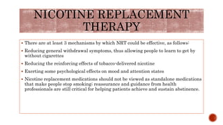NICOTINE REPLACEMENT
THERAPY
 There are at least 3 mechanisms by which NRT could be effective, as follows:
 Reducing general withdrawal symptoms, thus allowing people to learn to get by
without cigarettes
 Reducing the reinforcing effects of tobacco-delivered nicotine
 Exerting some psychological effects on mood and attention states
 Nicotine replacement medications should not be viewed as standalone medications
that make people stop smoking; reassurance and guidance from health
professionals are still critical for helping patients achieve and sustain abstinence.
 