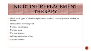  There are 6 types of nicotine replacement products currently on the market, as
follows:
 Transdermal nicotine patch
 Nicotine nasal spray
 Nicotine gum
 Nicotine lozenge
 Sublingual nicotine tablet
 Nicotine inhaler
NICOTINE REPLACEMENT
THERAPY
 