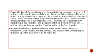  Currently, 4 patch formulations are on the market; they vary widely with regard
to design, pharmacokinetics, and duration of wear (eg, 16 or 24 hours). For some
products, progressively lower doses may be given to allow weaning over a period of
several weeks or longer so that the patient can gradually adjust to lower nicotine
levels and ultimately to a nicotine-free state. Those who smoke more than 10
cigarettes per day should use the 21-mg/day patch for the first 6 weeks, the 14-
mg/day patch for 2 weeks, and the 7-mg/day patch for the final 2 weeks.
 individualized for each patient according to the patient’s level of nicotine
dependence. Most patients are started with 1 or 2 doses per hour, which may be
increased up to the maximum of 40 doses per day.
 