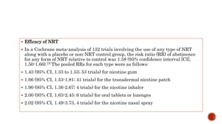  Efficacy of NRT
 In a Cochrane meta-analysis of 132 trials involving the use of any type of NRT
along with a placebo or non-NRT control group, the risk ratio (RR) of abstinence
for any form of NRT relative to control was 1.58 (95% confidence interval [CI],
1.50-1.66).[3] The pooled RRs for each type were as follows:
 1.43 (95% CI, 1.33 to 1.53; 53 trials) for nicotine gum
 1.66 (95% CI, 1.53-1.81; 41 trials) for the transdermal nicotine patch
 1.90 (95% CI, 1.36-2.67; 4 trials) for the nicotine inhaler
 2.00 (95% CI, 1.63-2.45; 6 trials) for oral tablets or lozenges
 2.02 (95% CI, 1.49-3.73, 4 trials) for the nicotine nasal spray
 