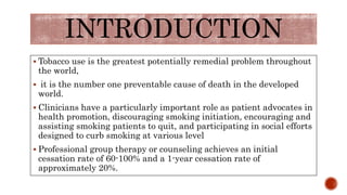 INTRODUCTION
 Tobacco use is the greatest potentially remedial problem throughout
the world,
 it is the number one preventable cause of death in the developed
world.
 Clinicians have a particularly important role as patient advocates in
health promotion, discouraging smoking initiation, encouraging and
assisting smoking patients to quit, and participating in social efforts
designed to curb smoking at various level
 Professional group therapy or counseling achieves an initial
cessation rate of 60-100% and a 1-year cessation rate of
approximately 20%.
 