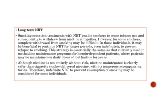  Long-term NRT
 Smoking cessation treatments with NRT enable smokers to cease tobacco use and
subsequently to withdraw from nicotine altogether. However, for some smokers,
complete withdrawal from smoking may be difficult. In those individuals, it may
be beneficial to continue NRT for longer periods, even indefinitely, to prevent
relapse to smoking. This strategy is essentially the same as that currently used in
methadone maintenance programs for heroin-dependent patients, where patients
may be maintained on daily doses of methadone for years.
 Although nicotine is not entirely without risk, nicotine maintenance is clearly
safer than cigarette smoke–delivered nicotine, with its numerous accompanying
toxins. Therefore, indefinite NRT to prevent resumption of smoking may be
considered for some individuals.
 