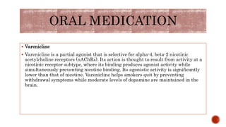  Varenicline
 Varenicline is a partial agonist that is selective for alpha-4, beta-2 nicotinic
acetylcholine receptors (nAChRs). Its action is thought to result from activity at a
nicotinic receptor subtype, where its binding produces agonist activity while
simultaneously preventing nicotine binding. Its agonistic activity is significantly
lower than that of nicotine. Varenicline helps smokers quit by preventing
withdrawal symptoms while moderate levels of dopamine are maintained in the
brain.
ORAL MEDICATION
 