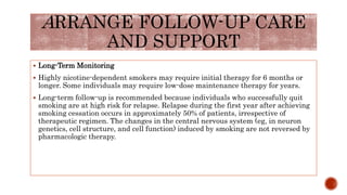  Long-Term Monitoring
 Highly nicotine-dependent smokers may require initial therapy for 6 months or
longer. Some individuals may require low-dose maintenance therapy for years.
 Long-term follow-up is recommended because individuals who successfully quit
smoking are at high risk for relapse. Relapse during the first year after achieving
smoking cessation occurs in approximately 50% of patients, irrespective of
therapeutic regimen. The changes in the central nervous system (eg, in neuron
genetics, cell structure, and cell function) induced by smoking are not reversed by
pharmacologic therapy.
ARRANGE FOLLOW-UP CARE
AND SUPPORT
 