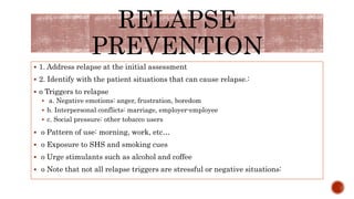 RELAPSE
PREVENTION
 1. Address relapse at the initial assessment
 2. Identify with the patient situations that can cause relapse.:
 o Triggers to relapse
 a. Negative emotions: anger, frustration, boredom
 b. Interpersonal conflicts: marriage, employer-employee
 c. Social pressure: other tobacco users
 o Pattern of use: morning, work, etc…
 o Exposure to SHS and smoking cues
 o Urge stimulants such as alcohol and coffee
 o Note that not all relapse triggers are stressful or negative situations:
 