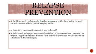  3. Build patient’s confidence by developing ways to guide them safely through
such situations: o Build patient’s coping skills:
 a. Cognitive: things patient can tell him or herself
 b. Behavioral: things patient can do (see below) o Teach them how to reduce the
urge in trigger situations o Remind them of how they avoided relapse in similar
situations 4. Use of imagery
RELAPSE
PREVENTION
 