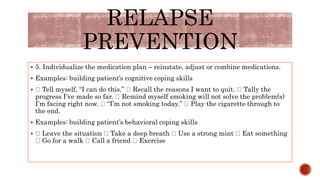  5. Individualize the medication plan – reinstate, adjust or combine medications.
 Examples: building patient’s cognitive coping skills
 Tell myself, “I can do this.” Recall the reasons I want to quit. Tally the
progress I’ve made so far. Remind myself smoking will not solve the problem(s)
I’m facing right now. “I’m not smoking today.” Play the cigarette through to
the end.
 Examples: building patient’s behavioral coping skills
 Leave the situation Take a deep breath Use a strong mint Eat something
Go for a walk Call a friend Exercise
RELAPSE
PREVENTION
 
