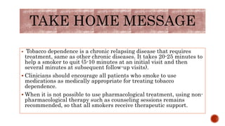 TAKE HOME MESSAGE
 Tobacco dependence is a chronic relapsing disease that requires
treatment, same as other chronic diseases. It takes 20-25 minutes to
help a smoker to quit (5-10 minutes at an initial visit and then
several minutes at subsequent follow-up visits).
 Clinicians should encourage all patients who smoke to use
medications as medically appropriate for treating tobacco
dependence.
 When it is not possible to use pharmacological treatment, using non-
pharmacological therapy such as counseling sessions remains
recommended, so that all smokers receive therapeutic support.
 