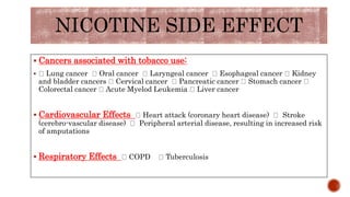 NICOTINE SIDE EFFECT
 Cancers associated with tobacco use:
 Lung cancer Oral cancer Laryngeal cancer Esophageal cancer Kidney
and bladder cancers Cervical cancer Pancreatic cancer Stomach cancer
Colorectal cancer Acute Myelod Leukemia Liver cancer
 Cardiovascular Effects Heart attack (coronary heart disease) Stroke
(cerebro-vascular disease) Peripheral arterial disease, resulting in increased risk
of amputations
 Respiratory Effects COPD Tuberculosis
 