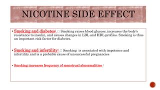  Smoking and diabetes: Smoking raises blood glucose, increases the body’s
resistance to insulin, and causes changes in LDL and HDL profiles. Smoking is thus
an important risk factor for diabetes.
 Smoking and infertility: Smoking is associated with impotence and
infertility and is a probable cause of unsuccessful pregnancies
 Smoking increases frequency of menstrual abnormalities :
NICOTINE SIDE EFFECT
 