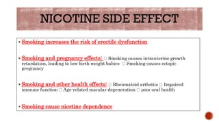  Smoking increases the risk of erectile dysfunction
 Smoking and pregnancy effects: Smoking causes intrauterine growth
retardation, leading to low birth weight babies Smoking causes ectopic
pregnancy
 Smoking and other health effects: Rheumatoid arthritis Impaired
immune function Age-related macular degeneration poor oral health
 Smoking cause nicotine dependence
 