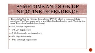 SYMPTOMS AND SIGN OF
NICOTINE DEPENDENCE
 Fagerström Test for Nicotine Dependence (FTND), which is composed of six
questions. The Fagerstrom scale is a validated tool and widely used. The total test
score determines level of dependence:
 – 0-2 Very low dependence
 – 3-4 Low dependence
 – 5 Medium/moderate dependence
 – 6-7 High dependence
 – 8-10 Very high dependence
 