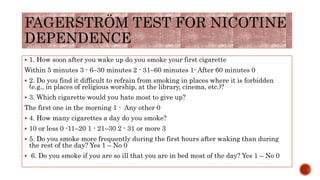 FAGERSTRÖM TEST FOR NICOTINE
DEPENDENCE
 1. How soon after you wake up do you smoke your first cigarette
Within 5 minutes 3 - 6–30 minutes 2 - 31–60 minutes 1- After 60 minutes 0
 2. Do you find it difficult to refrain from smoking in places where it is forbidden
(e.g., in places of religious worship, at the library, cinema, etc.)?
 3. Which cigarette would you hate most to give up?
The first one in the morning 1 - Any other 0
 4. How many cigarettes a day do you smoke?
 10 or less 0 -11–20 1 - 21–30 2 - 31 or more 3
 5. Do you smoke more frequently during the first hours after waking than during
the rest of the day? Yes 1 – No 0
 6. Do you smoke if you are so ill that you are in bed most of the day? Yes 1 – No 0
 