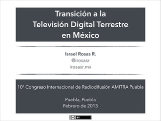 Transición a la
      Televisión Digital Terrestre
               en México

                     Israel Rosas R.
                         @irosasr
                        irosasr.mx



10º Congreso Internacional de Radiodifusión AMITRA Puebla
                            
                     Puebla, Puebla
                    Febrero de 2013
 