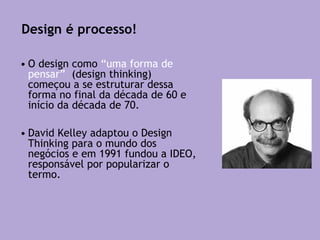 • O design como “uma forma de
pensar” (design thinking)
começou a se estruturar dessa
forma no final da década de 60 e
início da década de 70.
• David Kelley adaptou o Design
Thinking para o mundo dos
negócios e em 1991 fundou a IDEO,
responsável por popularizar o
termo.
Design é processo!
 