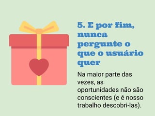 5. E por fim,
nunca
pergunte o
que o usuário
quer
Na maior parte das
vezes, as
oportunidades não são
conscientes (e é nosso
trabalho descobri-las).
 