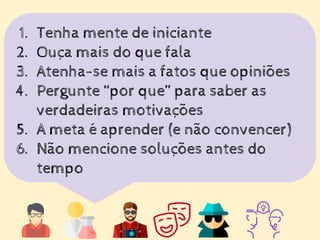 1. Tenha mente de iniciante
2. Ouça mais do que fala
3. Atenha-se mais a fatos que opiniões
4. Pergunte “por que” para saber as
verdadeiras motivações
5. A meta é aprender (e não convencer)
6. Não mencione soluções antes do
tempo
 
