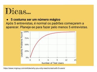 ● 5 costuma ser um número mágico
Após 5 entrevistas, é normal os padrões começarem a
aparecer. Planeje-se para fazer pelo menos 5 entrevistas.
Dicas...
https://www.nngroup.com/articles/why-you-only-need-to-test-with-5-users/
 