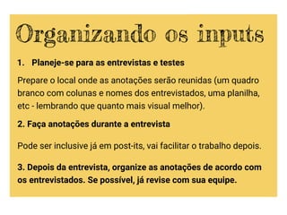 1. Planeje-se para as entrevistas e testes
Prepare o local onde as anotações serão reunidas (um quadro
branco com colunas e nomes dos entrevistados, uma planilha,
etc - lembrando que quanto mais visual melhor).
2. Faça anotações durante a entrevista
Pode ser inclusive já em post-its, vai facilitar o trabalho depois.
3. Depois da entrevista, organize as anotações de acordo com
os entrevistados. Se possível, já revise com sua equipe.
Organizando os inputs
 