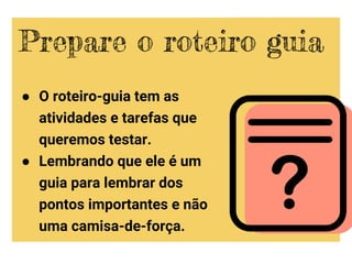 ● O roteiro-guia tem as
atividades e tarefas que
queremos testar.
● Lembrando que ele é um
guia para lembrar dos
pontos importantes e não
uma camisa-de-força.
Prepare o roteiro guia
 