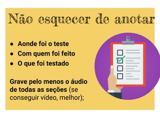 ● Aonde foi o teste
● Com quem foi feito
● O que foi testado
Grave pelo menos o áudio
de todas as seções (se
conseguir vídeo, melhor);
Não esquecer de anotar
 