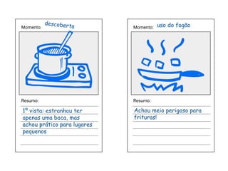 Momento:
Resumo:
Momento:
Resumo:
descoberta uso do fogão
1º vista: estranhou ter
apenas uma boca, mas
achou prático para lugares
pequenos
Achou meio perigoso para
frituras!
 