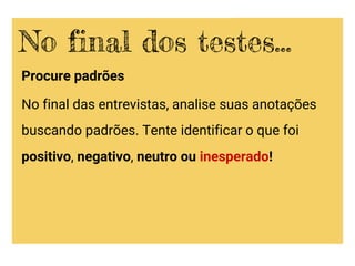 Procure padrões
No final das entrevistas, analise suas anotações
buscando padrões. Tente identificar o que foi
positivo, negativo, neutro ou inesperado!
No final dos testes...
 