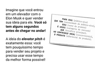Imagine que você entrou
em um elevador com o
Elon Musk e quer vender
sua ideia para ele. Você só
tem alguns segundos
antes de chegar no andar!
A ideia do elevator pitch é
exatamente essa: você
tem pouquíssimo tempo
para vender seu projeto e
precisa usar esse tempo
da melhor forma possível!
 