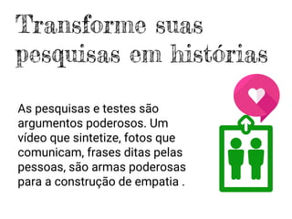 As pesquisas e testes são
argumentos poderosos. Um
vídeo que sintetize, fotos que
comunicam, frases ditas pelas
pessoas, são armas poderosas
para a construção de empatia .
Transforme suas
pesquisas em histórias
 