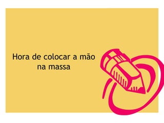 Hora de colocar a mão
na massa
 