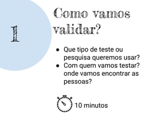 1
Como vamos
validar?
● Que tipo de teste ou
pesquisa queremos usar?
● Com quem vamos testar?
onde vamos encontrar as
pessoas?
10 minutos
 