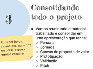 3
Consolidando
todo o projeto
● Vamos reunir todo o material
trabalhado e consolidar em
uma apresentação que tenha:
○ Persona,
○ Jornada,
○ Canvas de proposta de valor
○ Prototipação
○ Validação
○ Pitch
Pode ser fotos,
vídeos, etc, num ppt
ou prezi, o que a
equipe escolher.
 