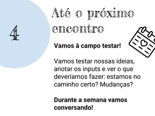 4
Até o próximo
encontro
Vamos à campo testar!
Vamos testar nossas ideias,
anotar os inputs e ver o que
deveríamos fazer: estamos no
caminho certo? Mudanças?
Durante a semana vamos
conversando!
 