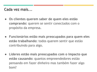 Cada vez mais...
● Os clientes querem saber de quem eles estão
comprando: querem se sentir conectados com o
propósito da empresa.
● Funcionários estão mais preocupados para quem eles
estão trabalhando: todos querem sentir que estão
contribuindo para algo.
● Líderes estão mais preocupados com o impacto que
estão causando: quantos empreendedores estão
pensando em fazer dinheiro mas também fazer algo
bom?
 