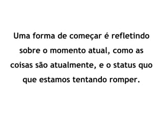 Uma forma de começar é refletindo
sobre o momento atual, como as
coisas são atualmente, e o status quo
que estamos tentando romper.
 