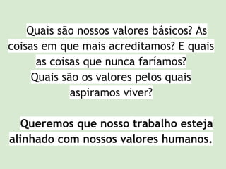Quais são nossos valores básicos? As
coisas em que mais acreditamos? E quais
as coisas que nunca faríamos?
Quais são os valores pelos quais
aspiramos viver?
Queremos que nosso trabalho esteja
alinhado com nossos valores humanos.
 