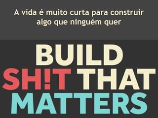 A vida é muito curta para construir
algo que ninguém quer
 