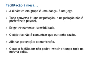 • A dinâmica em grupo é uma dança, é um jogo.
• Toda conversa é uma negociação, e negociação não é
preferência pessoal.
• Exige treinamento, sensibilidade.
• O objetivo não é comunicar que eu tenho razão.
• Alinhar percepção: comunicação.
• O que o facilitador não pode: insistir o tempo todo na
mesma coisa.
Facilitação à mesa...
 